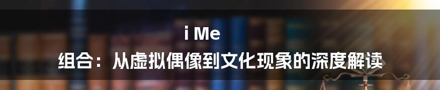i Me 组合：从虚拟偶像到文化现象的深度解读