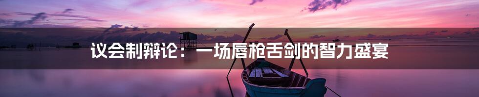 议会制辩论:一场唇枪舌剑的智力盛宴