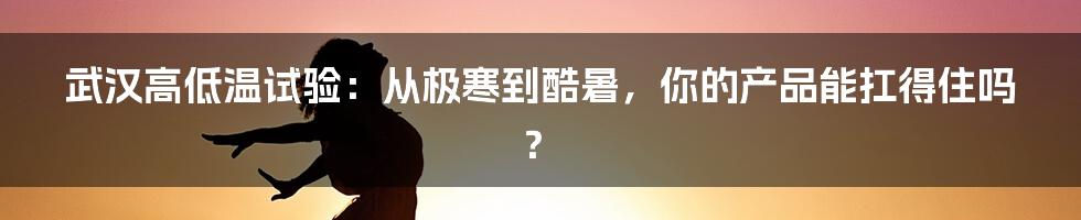 武汉高低温试验：从极寒到酷暑，你的产品能扛得住吗？