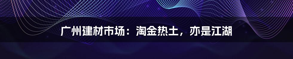 广州建材市场:淘金热土,亦是江湖