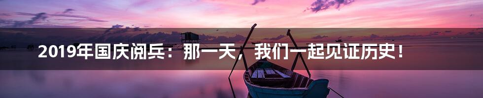 2019年国庆阅兵:那一天,我们一起见证历史!