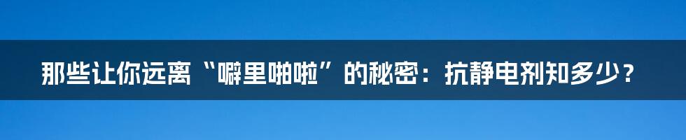 那些让你远离“噼里啪啦”的秘密:抗静电剂知多少?