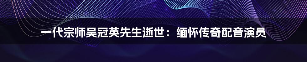 一代宗师吴冠英先生逝世:缅怀传奇配音演员