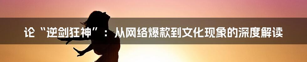 论“逆剑狂神”：从网络爆款到文化现象的深度解读