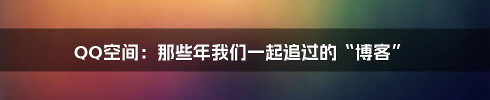 QQ空间：那些年我们一起追过的“博客”