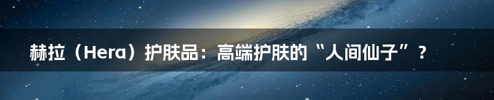 赫拉(Hera)护肤品:高端护肤的“人间仙子”?