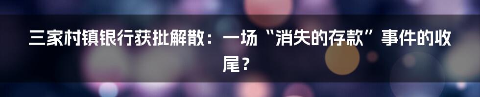三家村镇银行获批解散：一场“消失的存款”事件的收尾？