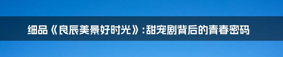 细品《良辰美景好时光》:甜宠剧背后的青春密码