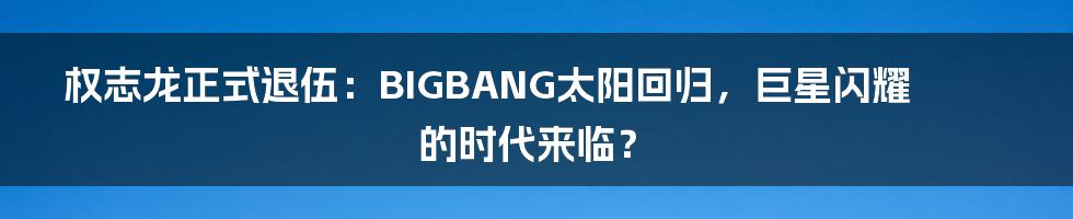 权志龙正式退伍:BIGBANG太阳回归,巨星闪耀的时代来临?