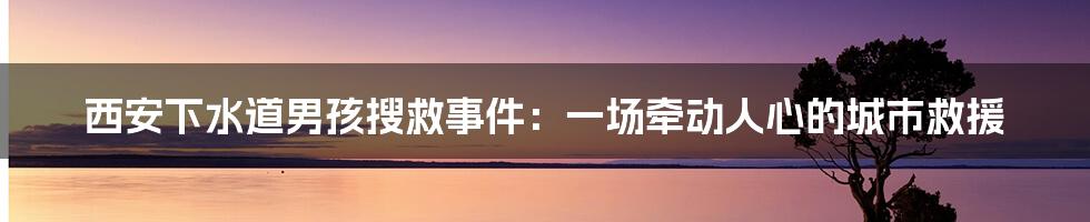 西安下水道男孩搜救事件：一场牵动人心的城市救援
