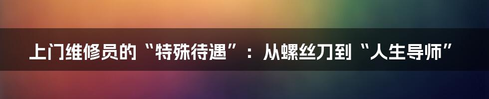 上门维修员的“特殊待遇”：从螺丝刀到“人生导师”