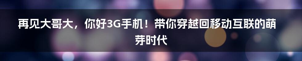 再见大哥大，你好3G手机！带你穿越回移动互联的萌芽时代