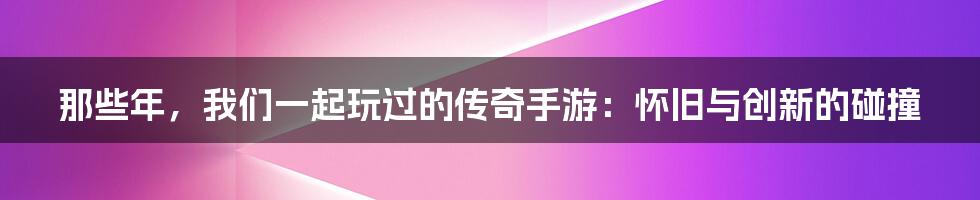那些年，我们一起玩过的传奇手游：怀旧与创新的碰撞