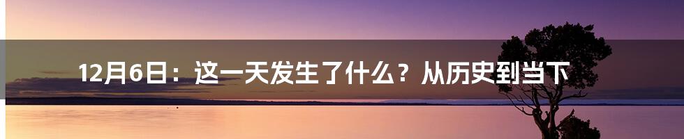 12月6日:这一天发生了什么?从历史到当下