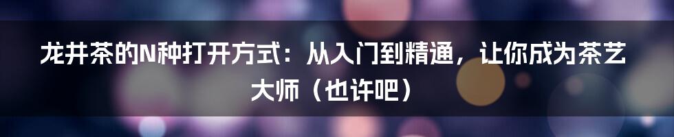 龙井茶的N种打开方式：从入门到精通，让你成为茶艺大师（也许吧）