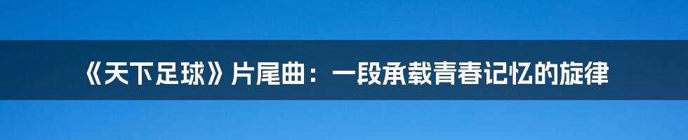 《天下足球》片尾曲：一段承载青春记忆的旋律