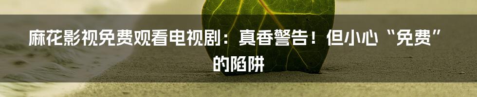 麻花影视免费观看电视剧：真香警告！但小心“免费”的陷阱