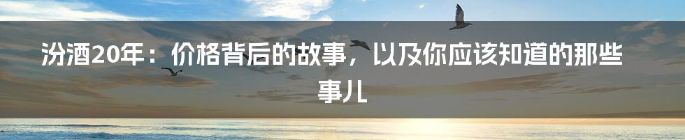 汾酒20年:价格背后的故事,以及你应该知道的那些事儿