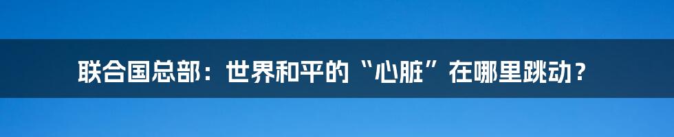 联合国总部:世界和平的“心脏”在哪里跳动?