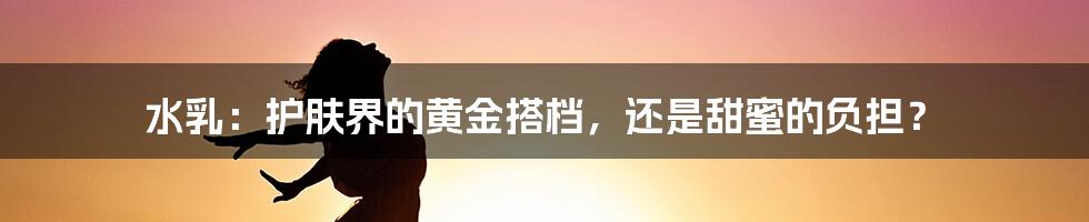 水乳:护肤界的黄金搭档,还是甜蜜的负担?