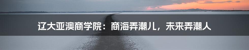 辽大亚澳商学院：商海弄潮儿，未来弄潮人