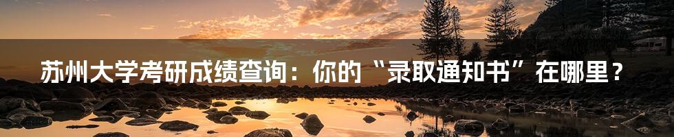 苏州大学考研成绩查询：你的“录取通知书”在哪里？