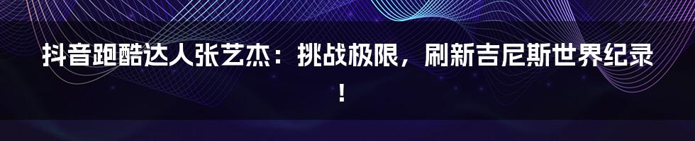抖音跑酷达人张艺杰：挑战极限，刷新吉尼斯世界纪录！