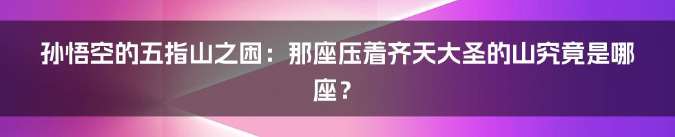 孙悟空的五指山之困：那座压着齐天大圣的山究竟是哪座？