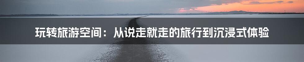 玩转旅游空间：从说走就走的旅行到沉浸式体验