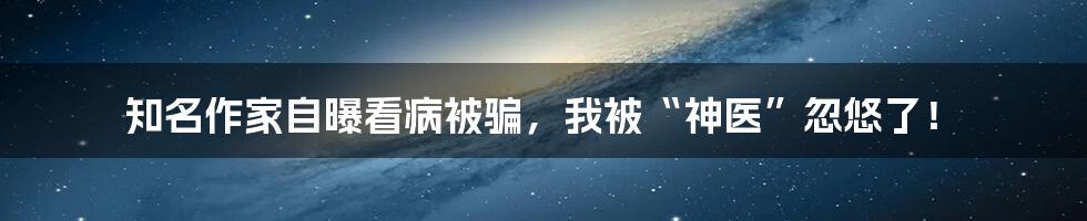 知名作家自曝看病被骗，我被“神医”忽悠了！