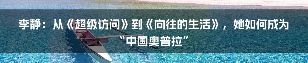 李静:从《超级访问》到《向往的生活》,她如何成为“中国奥普拉”