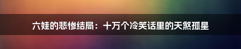 六娃的悲惨结局:十万个冷笑话里的天煞孤星