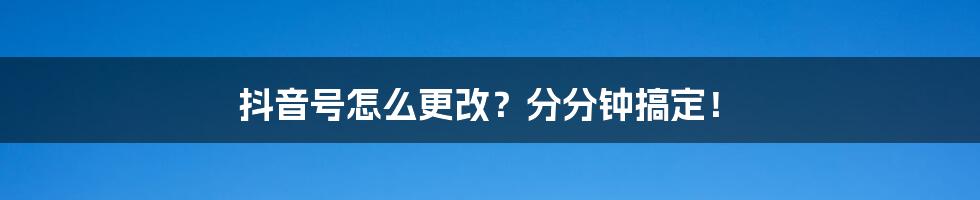 抖音号怎么更改?分分钟搞定!
