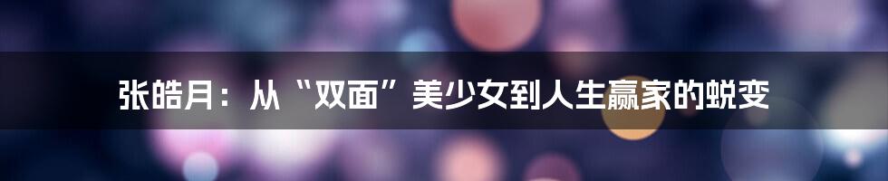 张皓月:从“双面”美少女到人生赢家的蜕变