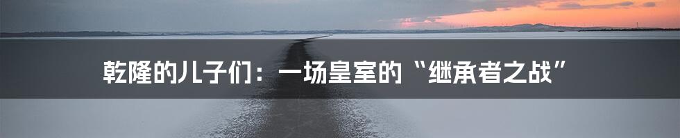 乾隆的儿子们：一场皇室的“继承者之战”
