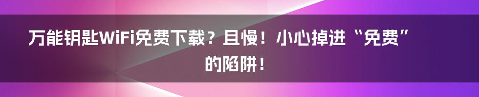 万能钥匙WiFi免费下载？且慢！小心掉进“免费”的陷阱！