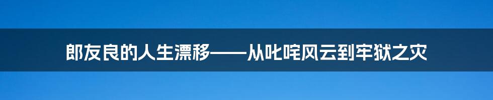 郎友良的人生漂移——从叱咤风云到牢狱之灾