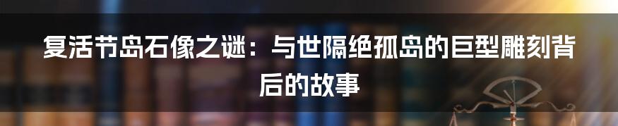 复活节岛石像之谜：与世隔绝孤岛的巨型雕刻背后的故事