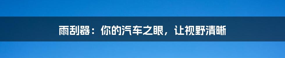 雨刮器:你的汽车之眼,让视野清晰