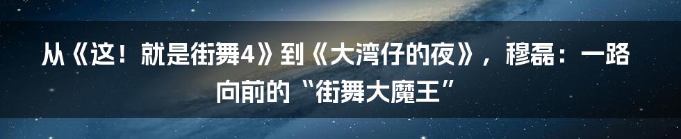 从《这！就是街舞4》到《大湾仔的夜》，穆磊：一路向前的“街舞大魔王”