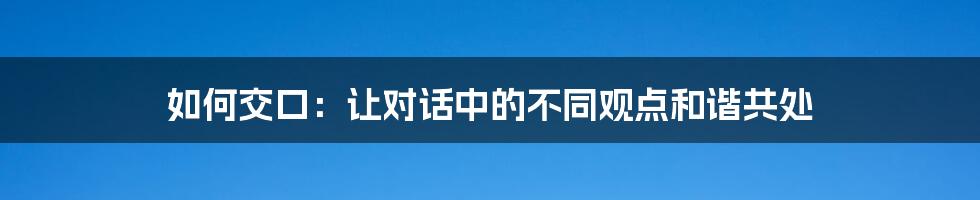 如何交口:让对话中的不同观点和谐共处