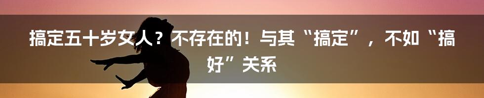 搞定五十岁女人？不存在的！与其“搞定”，不如“搞好”关系