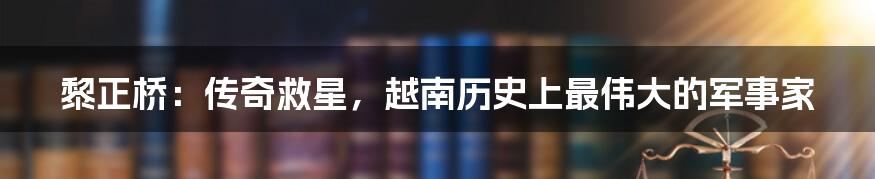 黎正桥:传奇救星,越南历史上最伟大的军事家