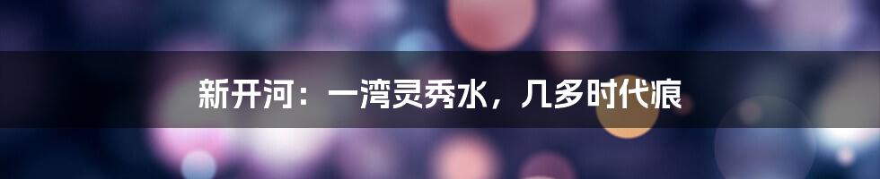 新开河：一湾灵秀水，几多时代痕