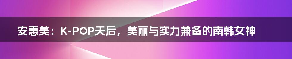 安惠美:K-POP天后,美丽与实力兼备的南韩女神