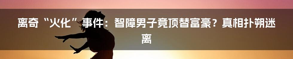 离奇“火化”事件：智障男子竟顶替富豪？真相扑朔迷离