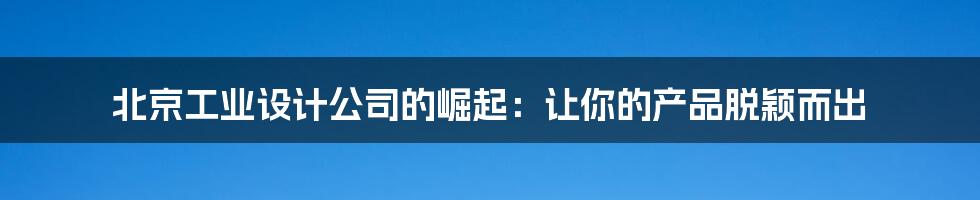 北京工业设计公司的崛起:让你的产品脱颖而出