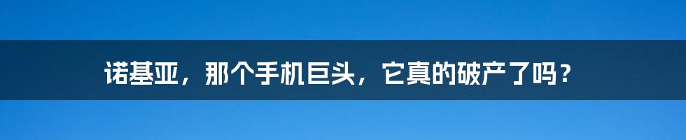 诺基亚,那个手机巨头,它真的破产了吗?