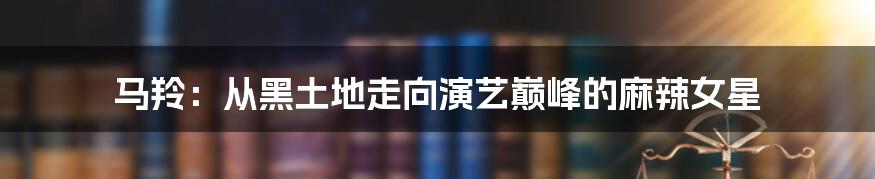 马羚：从黑土地走向演艺巅峰的麻辣女星