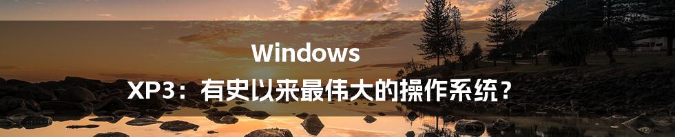 Windows XP3：有史以来最伟大的操作系统？